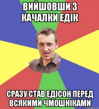 вийшовши з качалки едік сразу став едісон перед всякими чмошніками