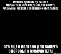 мужики,доношу до вашего меркантильного сведения,что сосать члены вы можете совершенно бесплатно! это ещё и полезно для вашего здоровья и иммунитета!