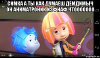 симка а ты как думаеш демдимыч он аниматроник изфнаф чтооооооо 