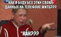 как я буду без этих своих данных на телефоне жить??? как???