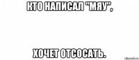 кто написал "мяу", хочет отсосать.