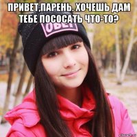 привет,парень. хочешь дам тебе пососать что-то? 