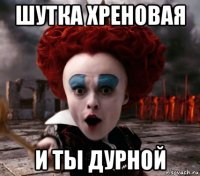 шутка хреновая и ты дурной