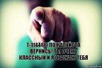 Т-114466, пожалуйста вернись! Ты очень классный и я обажаю тебя