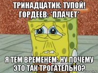 тринадцатик: тупой! гордеев: *плачет* я тем временем: ну почему это так трогательно?