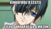 vjnbdfwbz r ecgt[e очень важная вещь в жизни