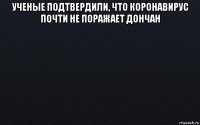 ученые подтвердили, что коронавирус почти не поражает дончан 