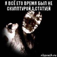 я всё ето время был не скулптурой а статуей 