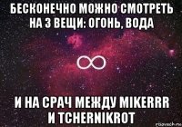 бесконечно можно смотреть на 3 вещи: огонь, вода и на срач между mikerrr и tchernikrot