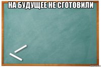 на будущее не сготовили 