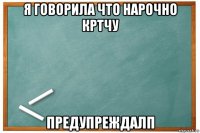 я говорила что нарочно кртчу предупреждалп