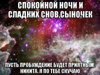 спокойной ночи и сладких снов,сыночек пусть пробуждение будет приятным, никита. я по тебе скучаю