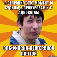 я отправил этот момент 10 судьям, 3 прокурорам и 17 адвокатам эльфийско-венгерской почтой