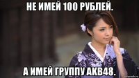 не имей 100 рублей. а имей группу akb48.