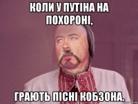 коли у путіна на похороні, грають пісні кобзона.