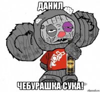 данил чебурашка сука!