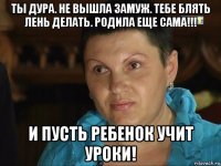 ты дура. не вышла замуж. тебе блять лень делать. родила еще сама!!! и пусть ребенок учит уроки!