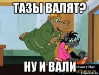 тазы валят? ну и вали