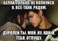 белла. только. не волнуйся. я. всё-таки. рядом. дуролей ты. мой. ну. как. я. тебя. отпущу.