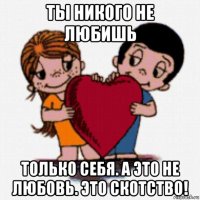 ты никого не любишь только себя. а это не любовь. это скотство!