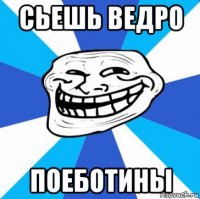 сьешь ведро поеботины