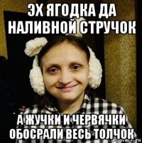 эх ягодка да наливной стручок а жучки и червячки обосрали весь толчок