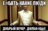 е#бать какие люди добрый вечер , долбо#бы!