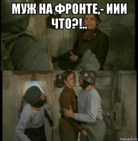 муж на фронте,- иии что?!.. 