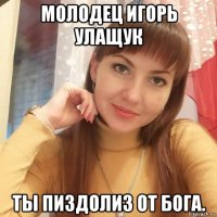 молодец игорь улащук ты пиздолиз от бога.