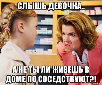 слышь девочка.. а не ты ли живешь в доме по соседствуют?!