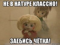 не в натуре классно! заебись,чётка!