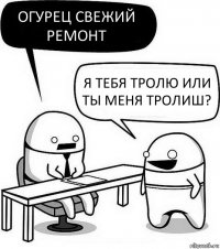 Огурец свежий ремонт Я тебя тролю или ты меня тролиш?