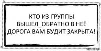 КТО ИЗ ГРУППЫ ВЫШЕЛ_ОБРАТНО В НЕЁ ДОРОГА ВАМ БУДИТ ЗАКРЫТА! 