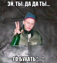 эй, ты, да да ты... го бухать^_^