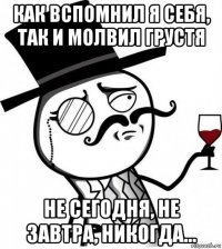 как вспомнил я себя, так и молвил грустя не сегодня, не завтра, никогда...