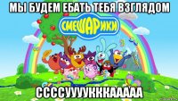 мы будем ебать тебя взглядом ссссуууукккааааа