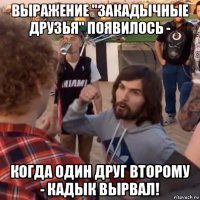 выражение "закадычные друзья" появилось - когда один друг второму - кадык вырвал!