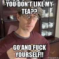 you don't like my tea?? go and fuck yourself!!