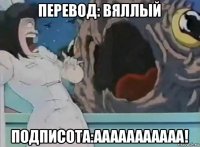 перевод: вяллый подписота:ааааааааааа!