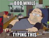 bob while typing this