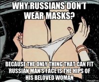 why russians don't wear masks? because the only thing that can fit russian man's face is the hips of his beloved woman