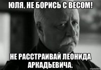 юля, не борись с весом! не расстраивай леонида аркадьевича.