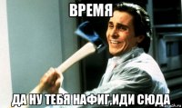 время да ну тебя нафиг,иди сюда