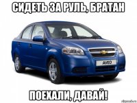 сидеть за руль, братан поехали, давай!