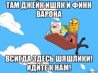 там джейк ишяк и финн варона всигда здесь шяшлики! идите к нам!