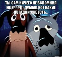 ты сам ничего не вспомнил ещё???))) думаю кое какие догадки уже есть... 