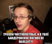  тролли чистоплотные, и в твоё бандеровское логово не полезут!!!