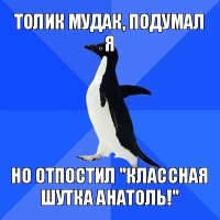 толик мудак, подумал я но отпостил "классная шутка анатоль!"