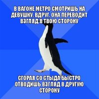 в вагоне метро смотришь на девушку. вдруг, она переводит взгляд в твою сторону сгорая со стыда быстро отводишь взгляд в другую сторону