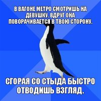 в вагоне метро смотришь на девушку. вдруг она поворачивается в твою сторону. сгорая со стыда быстро отводишь взгляд.